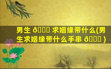 男生 🐘 求姻缘带什么(男生求姻缘带什么手串 🐛 )
